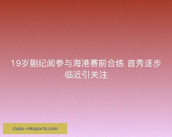 19岁蒯纪闻参与海港赛前合练 首秀逐步临近引关注