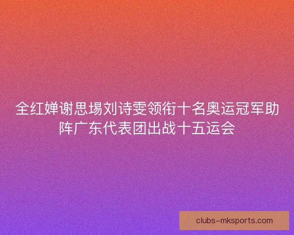 全红婵谢思埸刘诗雯领衔十名奥运冠军助阵广东代表团出战十五运会