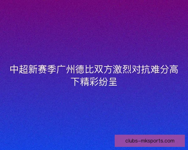 中超新赛季广州德比双方激烈对抗难分高下精彩纷呈