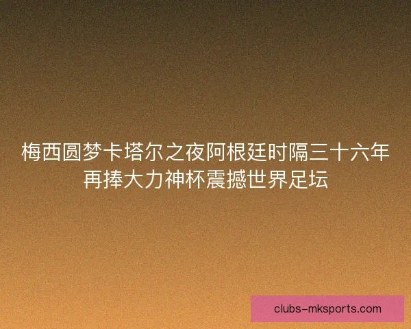 梅西圆梦卡塔尔之夜阿根廷时隔三十六年再捧大力神杯震撼世界足坛
