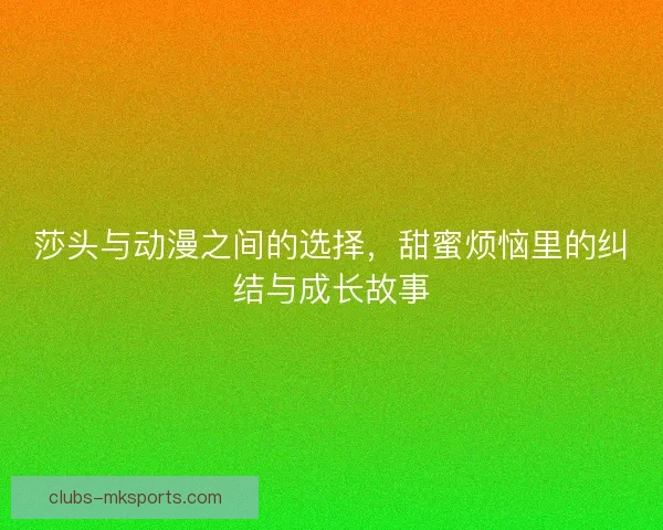 莎头与动漫之间的选择，甜蜜烦恼里的纠结与成长故事