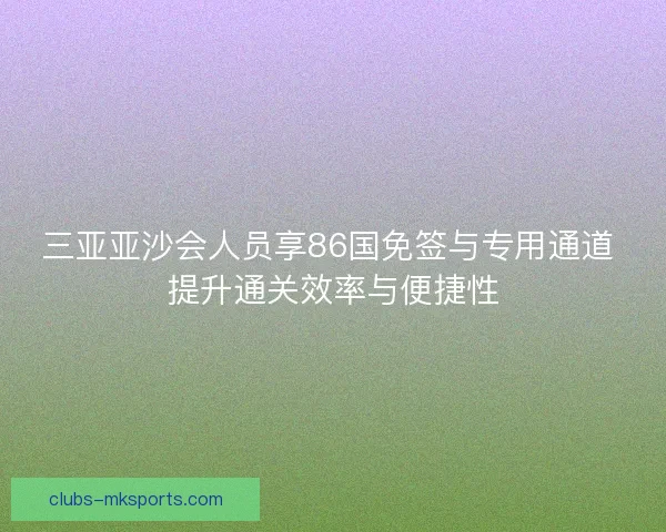 三亚亚沙会人员享86国免签与专用通道 提升通关效率与便捷性