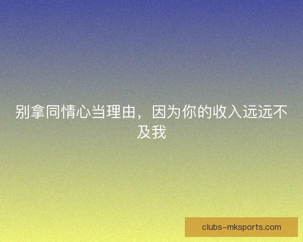 别拿同情心当理由，因为你的收入远远不及我