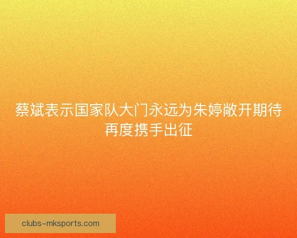 蔡斌表示国家队大门永远为朱婷敞开期待再度携手出征