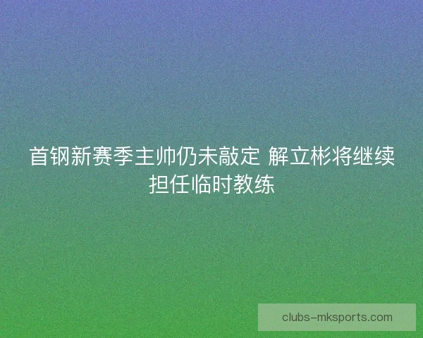 首钢新赛季主帅仍未敲定 解立彬将继续担任临时教练 首钢新赛季主帅仍未敲定 解立彬将继续担任临时教练