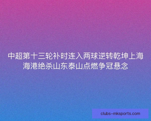 中超第十三轮补时连入两球逆转乾坤上海海港绝杀山东泰山点燃争冠悬念