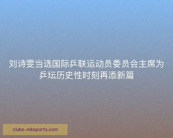 刘诗雯当选国际乒联运动员委员会主席为乒坛历史性时刻再添新篇