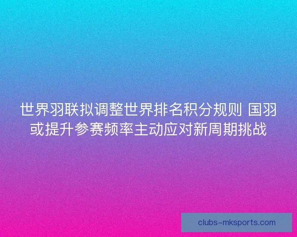 世界羽联拟调整世界排名积分规则 国羽或提升参赛频率主动应对新周期挑战
